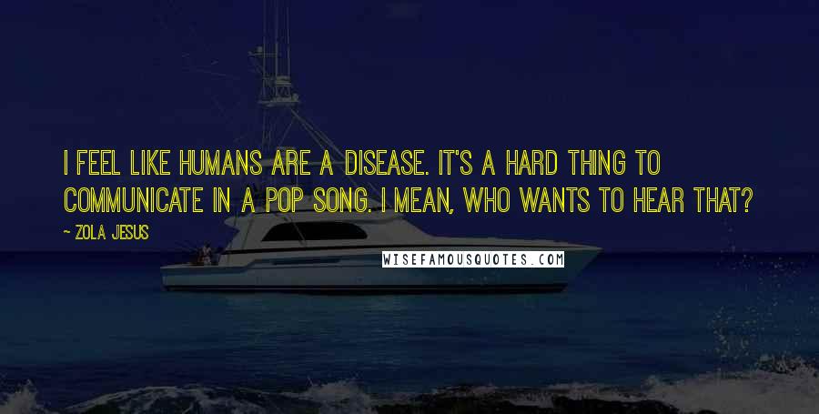 Zola Jesus Quotes: I feel like humans are a disease. It's a hard thing to communicate in a pop song. I mean, who wants to hear that?