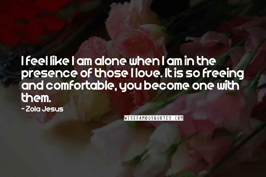 Zola Jesus Quotes: I feel like I am alone when I am in the presence of those I love. It is so freeing and comfortable, you become one with them.