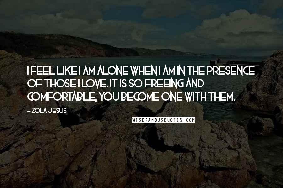 Zola Jesus Quotes: I feel like I am alone when I am in the presence of those I love. It is so freeing and comfortable, you become one with them.