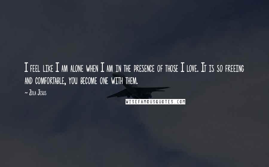 Zola Jesus Quotes: I feel like I am alone when I am in the presence of those I love. It is so freeing and comfortable, you become one with them.