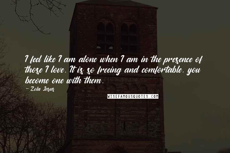 Zola Jesus Quotes: I feel like I am alone when I am in the presence of those I love. It is so freeing and comfortable, you become one with them.