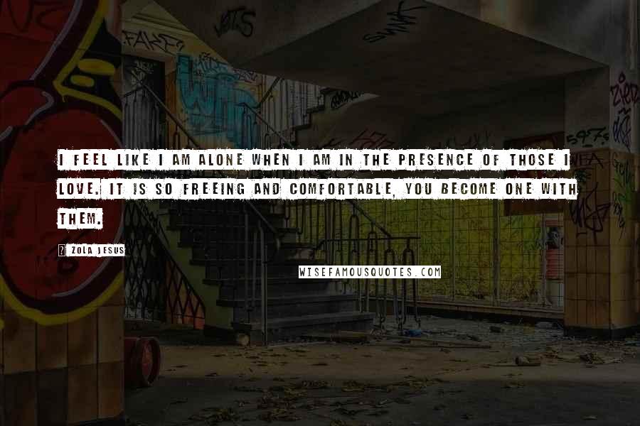 Zola Jesus Quotes: I feel like I am alone when I am in the presence of those I love. It is so freeing and comfortable, you become one with them.