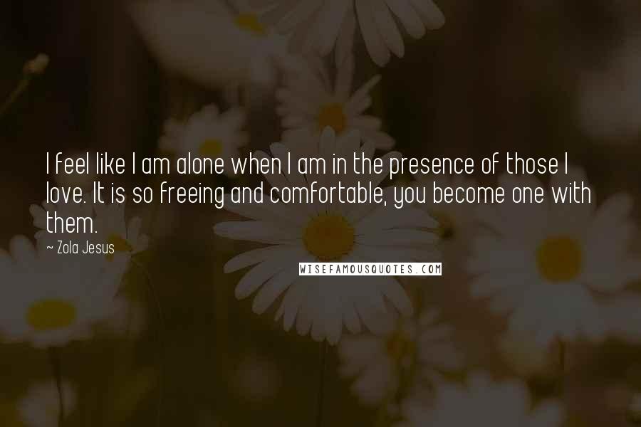 Zola Jesus Quotes: I feel like I am alone when I am in the presence of those I love. It is so freeing and comfortable, you become one with them.