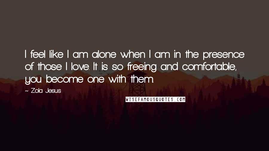 Zola Jesus Quotes: I feel like I am alone when I am in the presence of those I love. It is so freeing and comfortable, you become one with them.