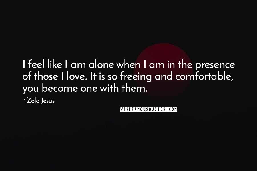 Zola Jesus Quotes: I feel like I am alone when I am in the presence of those I love. It is so freeing and comfortable, you become one with them.