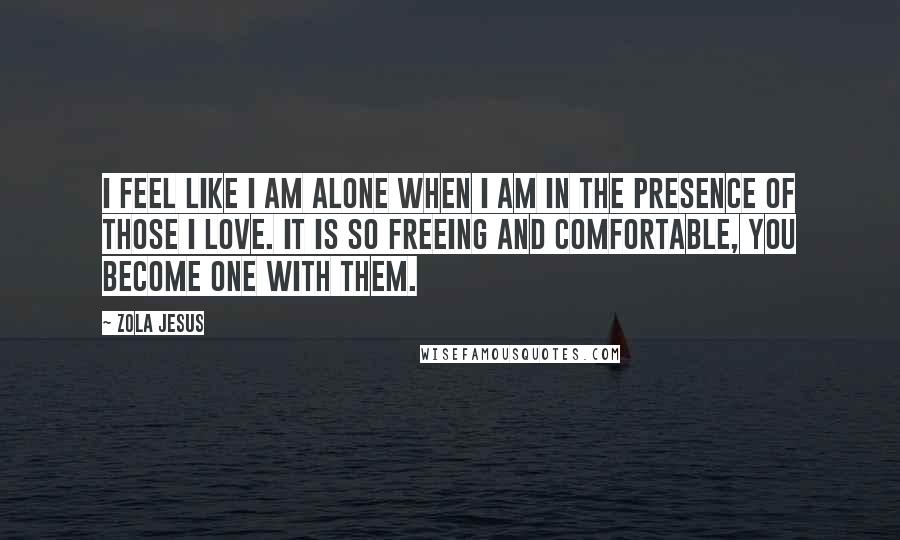 Zola Jesus Quotes: I feel like I am alone when I am in the presence of those I love. It is so freeing and comfortable, you become one with them.