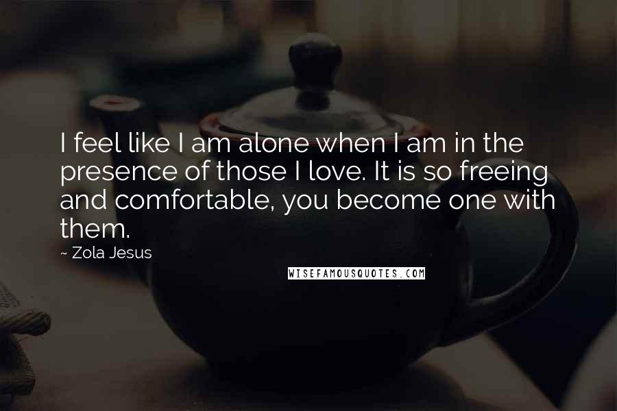 Zola Jesus Quotes: I feel like I am alone when I am in the presence of those I love. It is so freeing and comfortable, you become one with them.