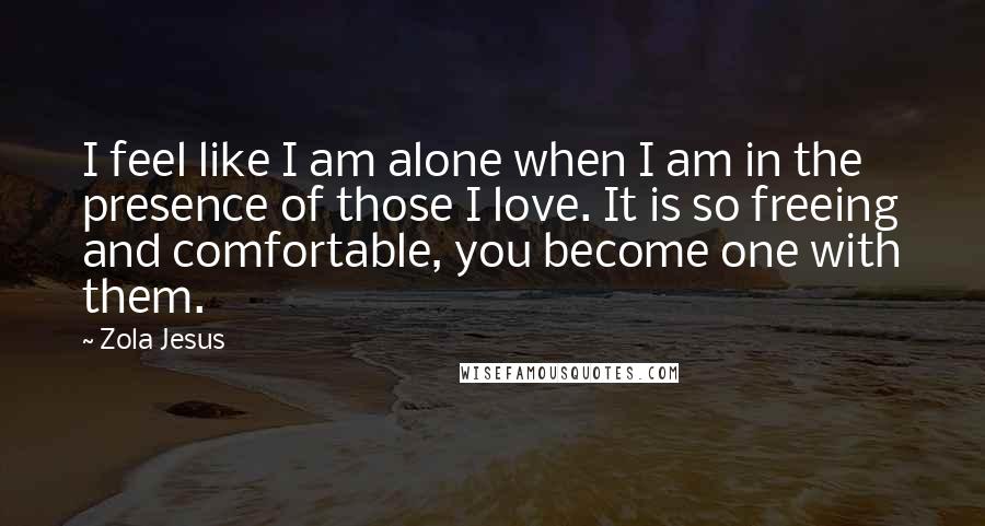 Zola Jesus Quotes: I feel like I am alone when I am in the presence of those I love. It is so freeing and comfortable, you become one with them.