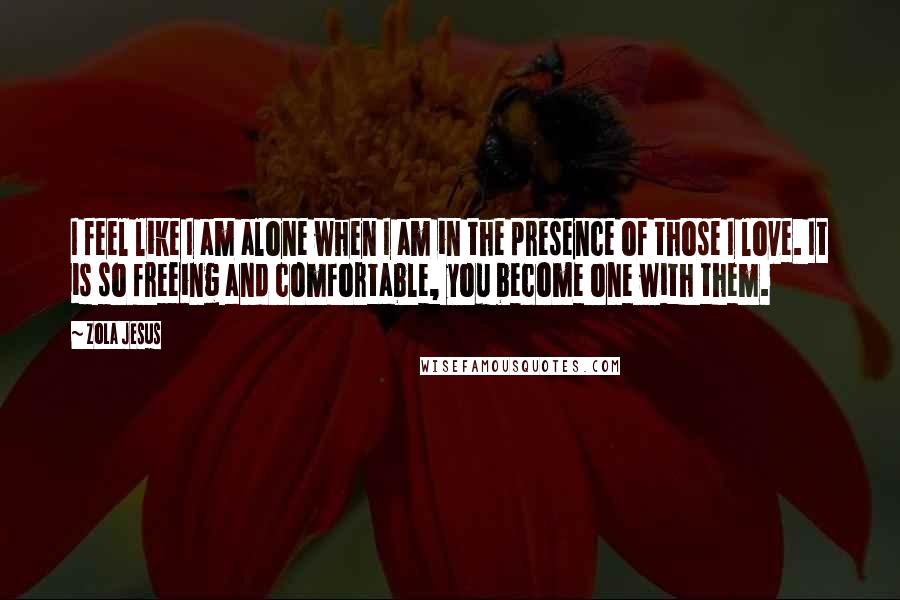 Zola Jesus Quotes: I feel like I am alone when I am in the presence of those I love. It is so freeing and comfortable, you become one with them.
