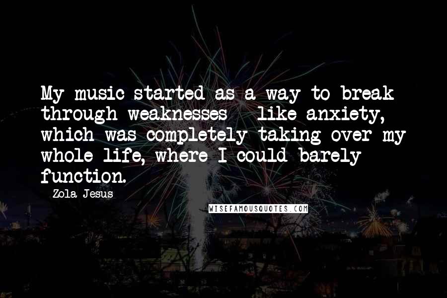 Zola Jesus Quotes: My music started as a way to break through weaknesses - like anxiety, which was completely taking over my whole life, where I could barely function.