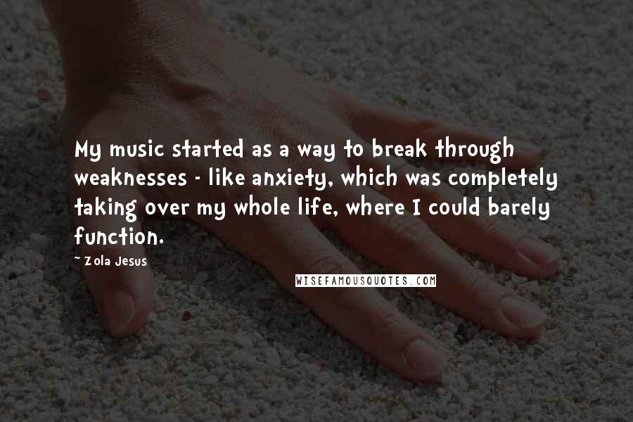 Zola Jesus Quotes: My music started as a way to break through weaknesses - like anxiety, which was completely taking over my whole life, where I could barely function.