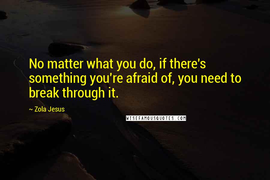 Zola Jesus Quotes: No matter what you do, if there's something you're afraid of, you need to break through it.