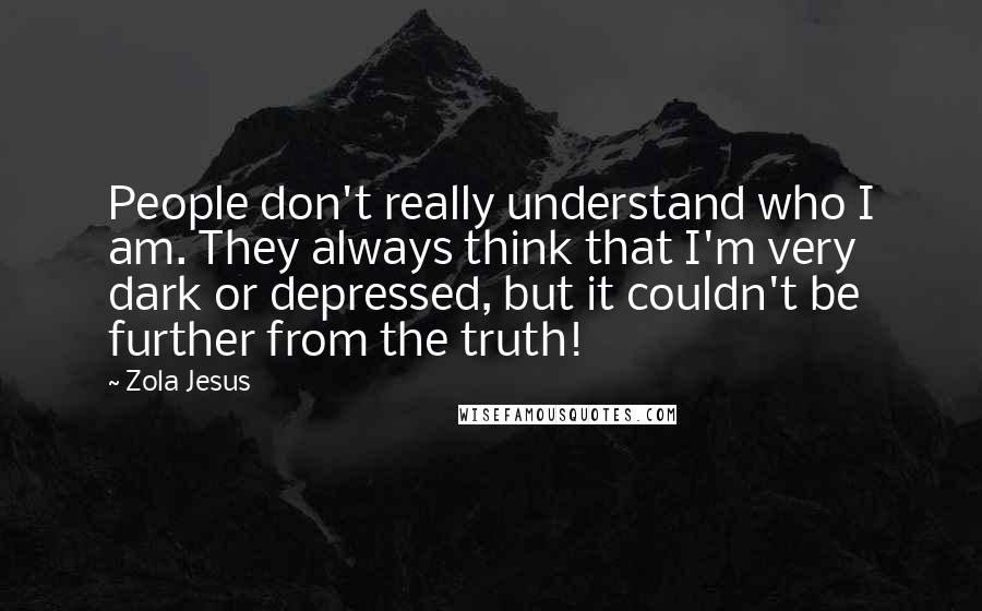 Zola Jesus Quotes: People don't really understand who I am. They always think that I'm very dark or depressed, but it couldn't be further from the truth!