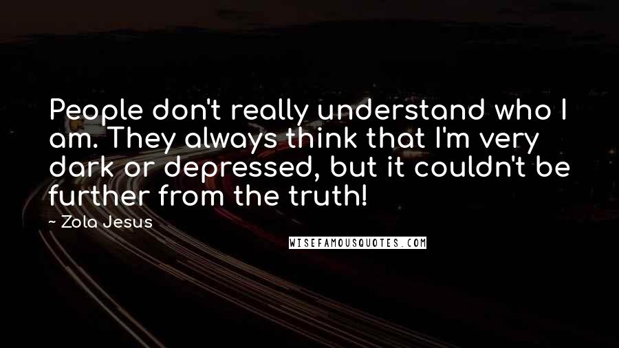 Zola Jesus Quotes: People don't really understand who I am. They always think that I'm very dark or depressed, but it couldn't be further from the truth!