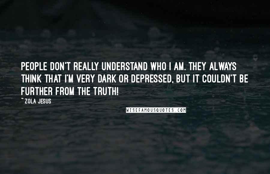 Zola Jesus Quotes: People don't really understand who I am. They always think that I'm very dark or depressed, but it couldn't be further from the truth!