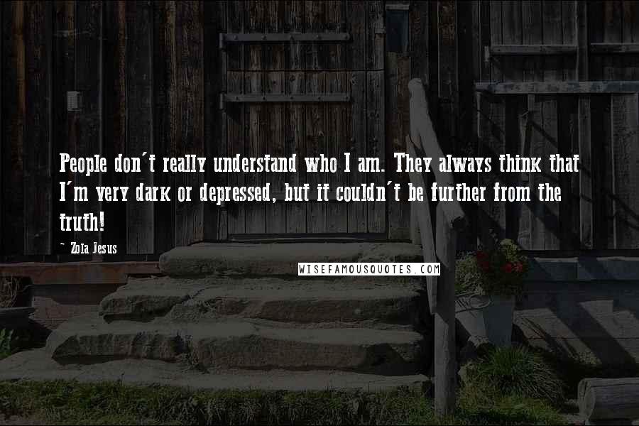 Zola Jesus Quotes: People don't really understand who I am. They always think that I'm very dark or depressed, but it couldn't be further from the truth!