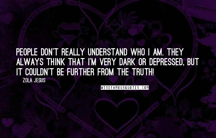 Zola Jesus Quotes: People don't really understand who I am. They always think that I'm very dark or depressed, but it couldn't be further from the truth!