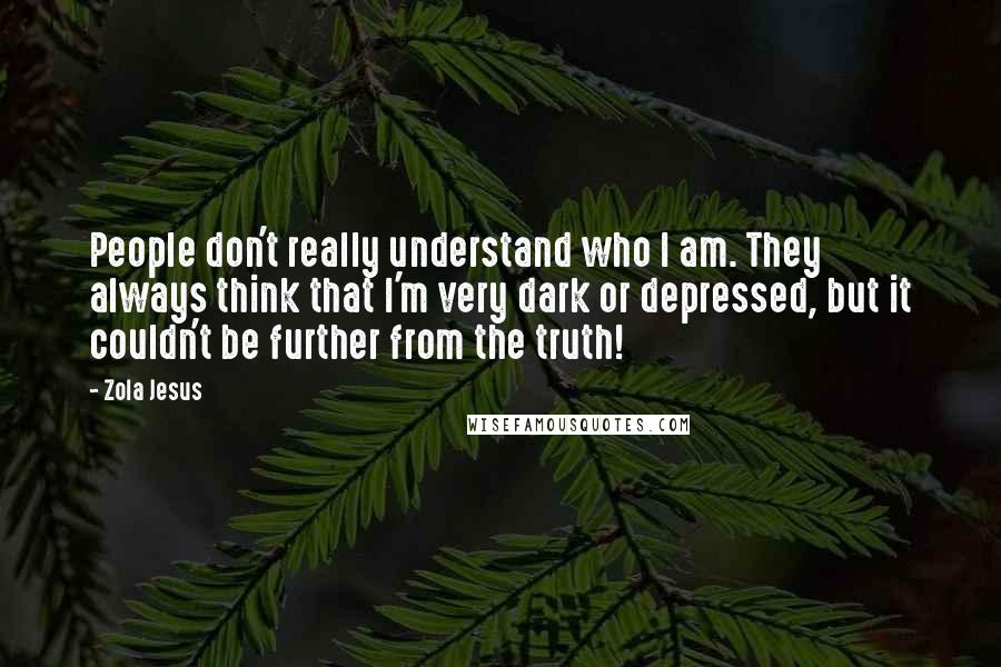 Zola Jesus Quotes: People don't really understand who I am. They always think that I'm very dark or depressed, but it couldn't be further from the truth!