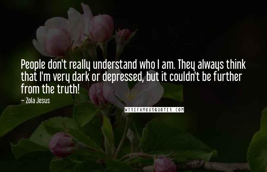 Zola Jesus Quotes: People don't really understand who I am. They always think that I'm very dark or depressed, but it couldn't be further from the truth!