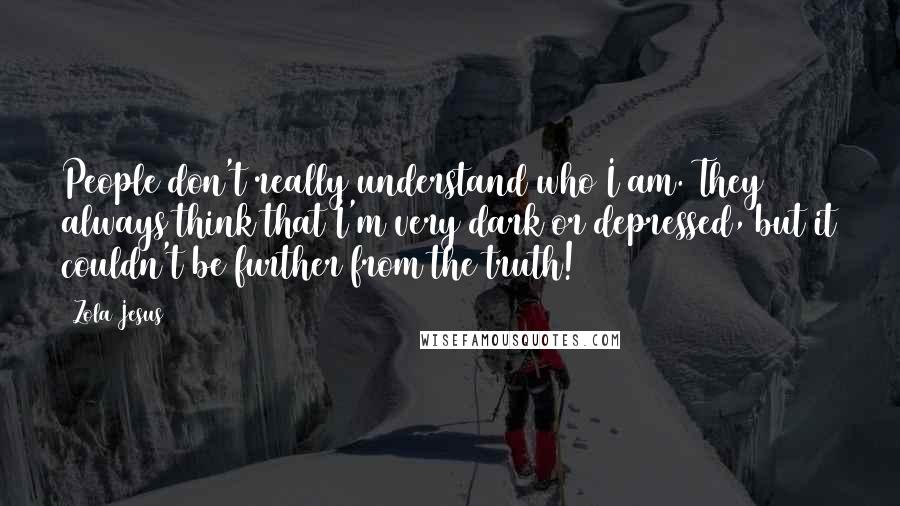 Zola Jesus Quotes: People don't really understand who I am. They always think that I'm very dark or depressed, but it couldn't be further from the truth!