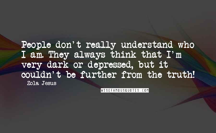 Zola Jesus Quotes: People don't really understand who I am. They always think that I'm very dark or depressed, but it couldn't be further from the truth!