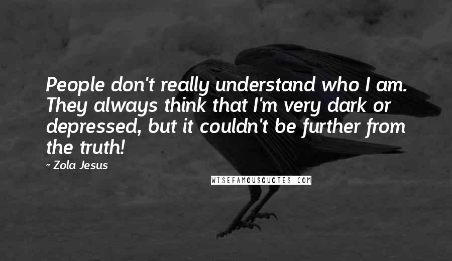 Zola Jesus Quotes: People don't really understand who I am. They always think that I'm very dark or depressed, but it couldn't be further from the truth!