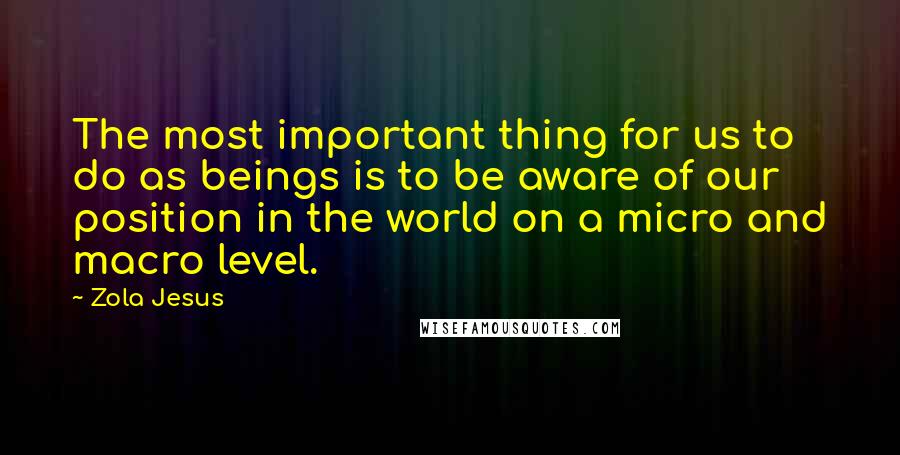 Zola Jesus Quotes: The most important thing for us to do as beings is to be aware of our position in the world on a micro and macro level.