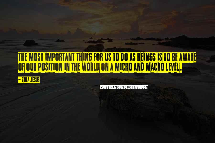 Zola Jesus Quotes: The most important thing for us to do as beings is to be aware of our position in the world on a micro and macro level.