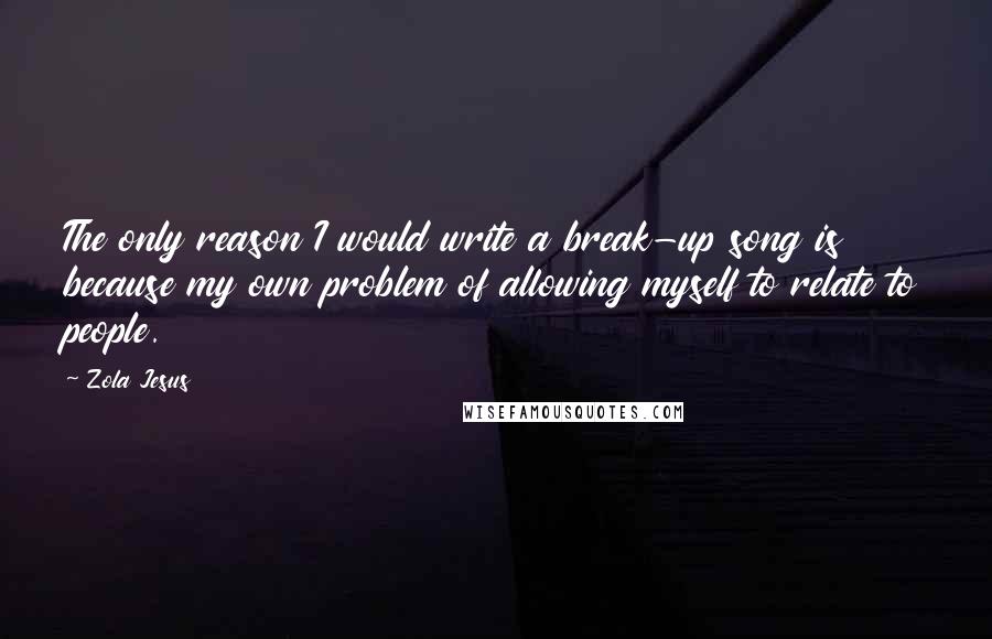 Zola Jesus Quotes: The only reason I would write a break-up song is because my own problem of allowing myself to relate to people.