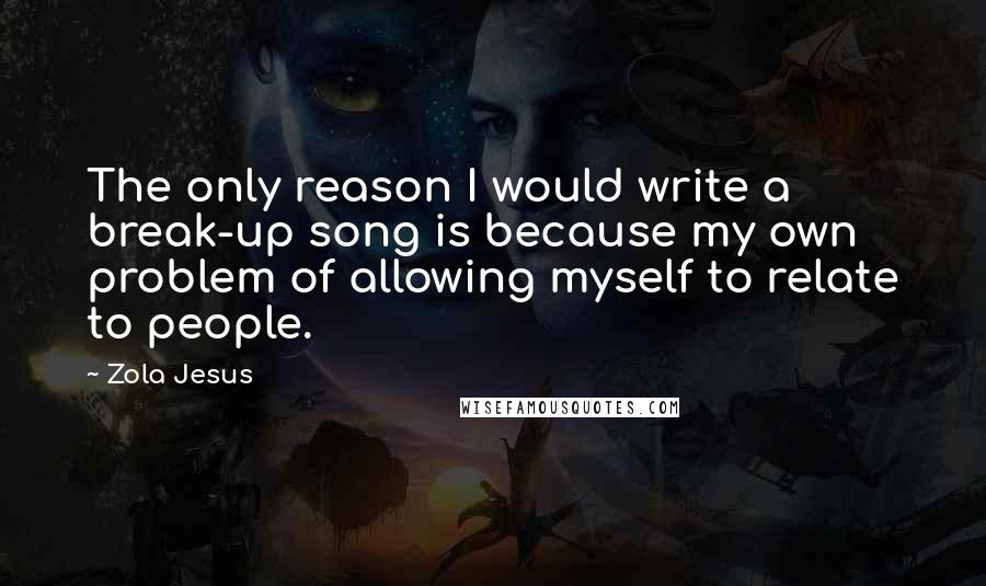 Zola Jesus Quotes: The only reason I would write a break-up song is because my own problem of allowing myself to relate to people.