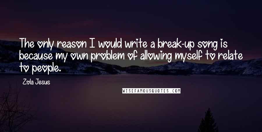 Zola Jesus Quotes: The only reason I would write a break-up song is because my own problem of allowing myself to relate to people.