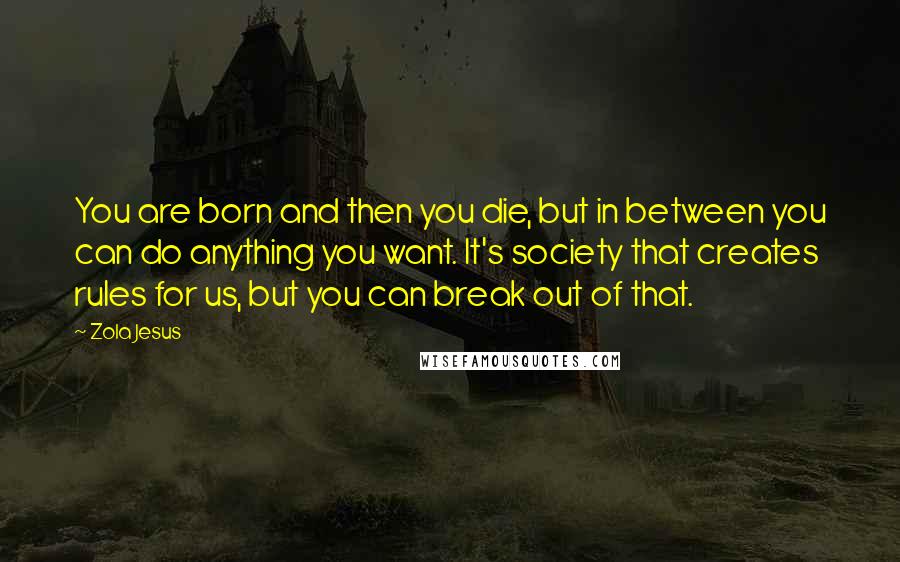 Zola Jesus Quotes: You are born and then you die, but in between you can do anything you want. It's society that creates rules for us, but you can break out of that.