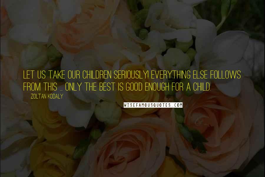 Zoltan Kodaly Quotes: Let us take our children seriously! Everything else follows from this ... only the best is good enough for a child.