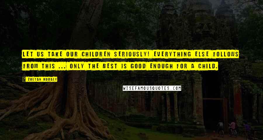 Zoltan Kodaly Quotes: Let us take our children seriously! Everything else follows from this ... only the best is good enough for a child.