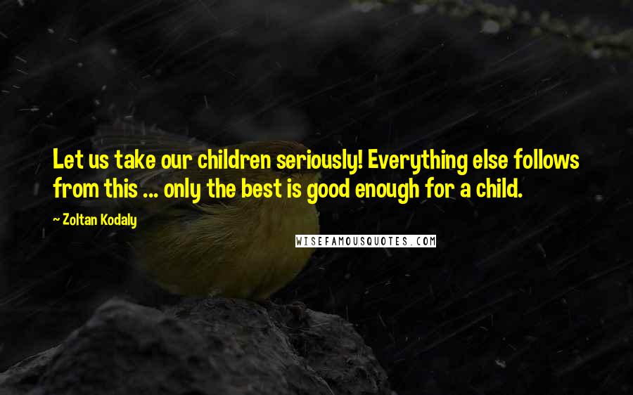 Zoltan Kodaly Quotes: Let us take our children seriously! Everything else follows from this ... only the best is good enough for a child.