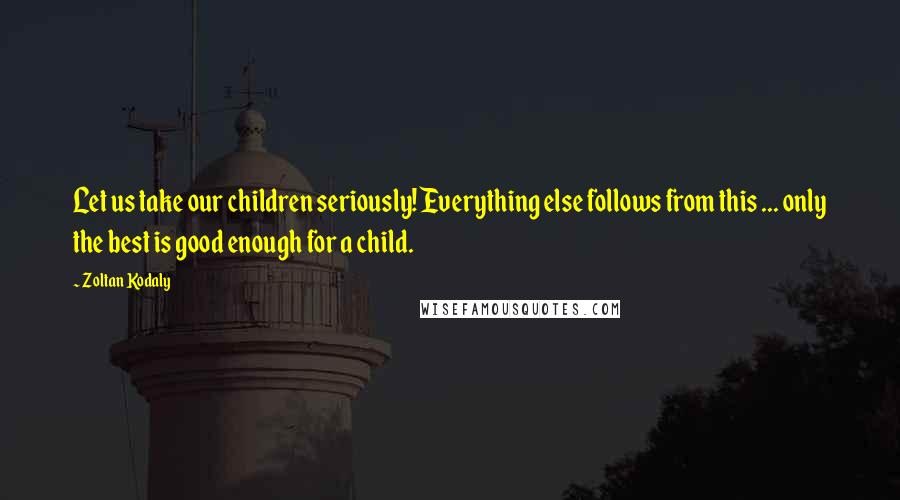 Zoltan Kodaly Quotes: Let us take our children seriously! Everything else follows from this ... only the best is good enough for a child.