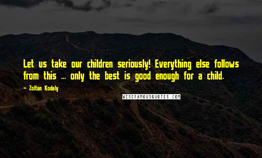 Zoltan Kodaly Quotes: Let us take our children seriously! Everything else follows from this ... only the best is good enough for a child.