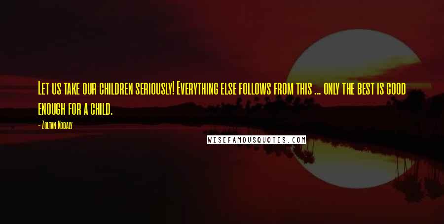 Zoltan Kodaly Quotes: Let us take our children seriously! Everything else follows from this ... only the best is good enough for a child.