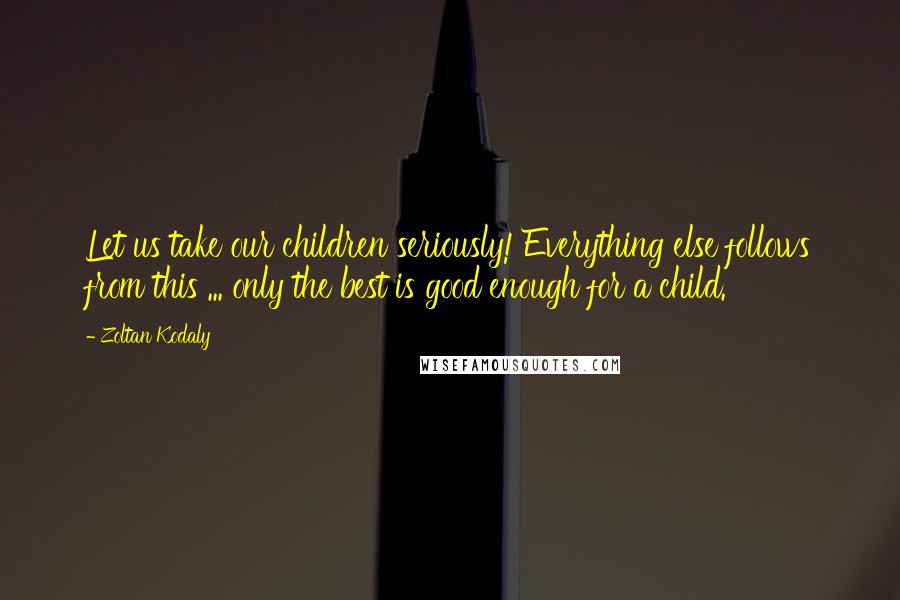 Zoltan Kodaly Quotes: Let us take our children seriously! Everything else follows from this ... only the best is good enough for a child.