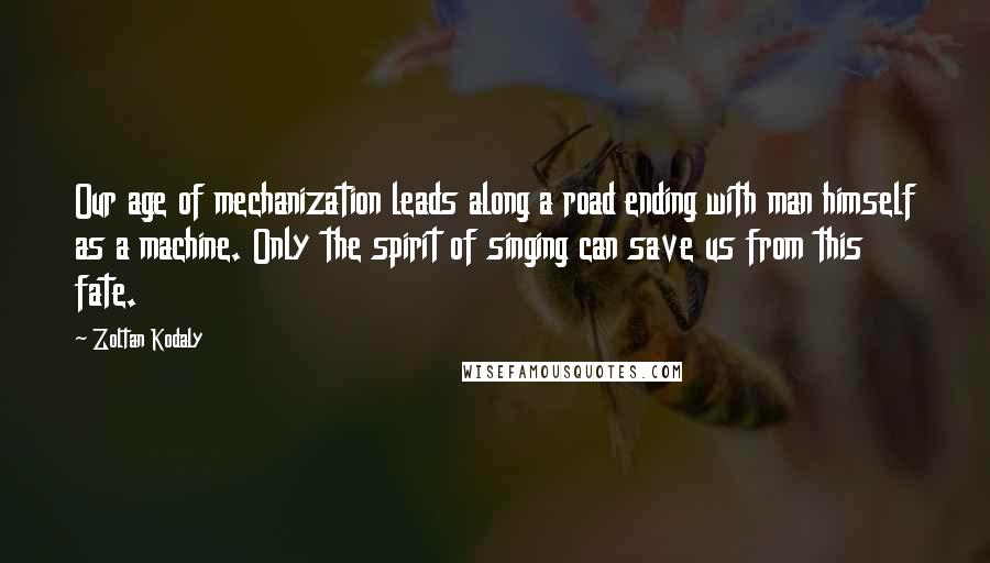 Zoltan Kodaly Quotes: Our age of mechanization leads along a road ending with man himself as a machine. Only the spirit of singing can save us from this fate.