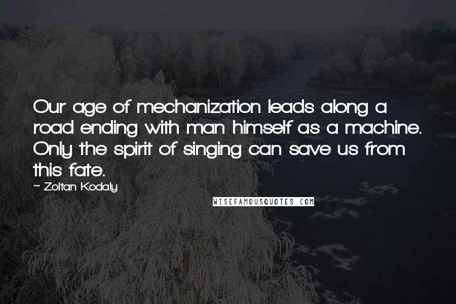 Zoltan Kodaly Quotes: Our age of mechanization leads along a road ending with man himself as a machine. Only the spirit of singing can save us from this fate.