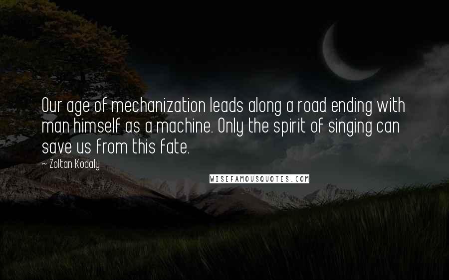 Zoltan Kodaly Quotes: Our age of mechanization leads along a road ending with man himself as a machine. Only the spirit of singing can save us from this fate.