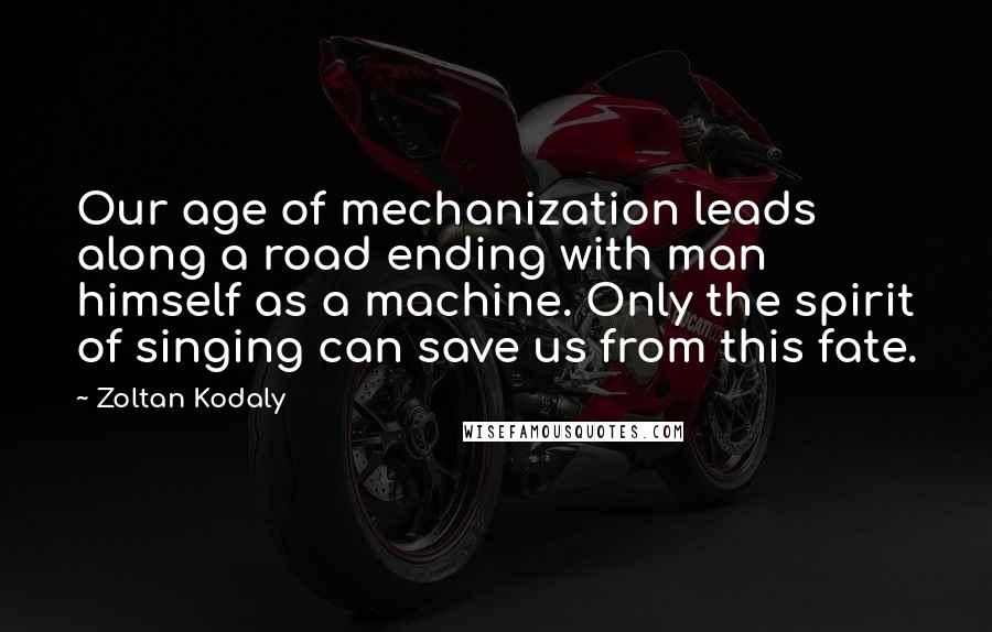 Zoltan Kodaly Quotes: Our age of mechanization leads along a road ending with man himself as a machine. Only the spirit of singing can save us from this fate.