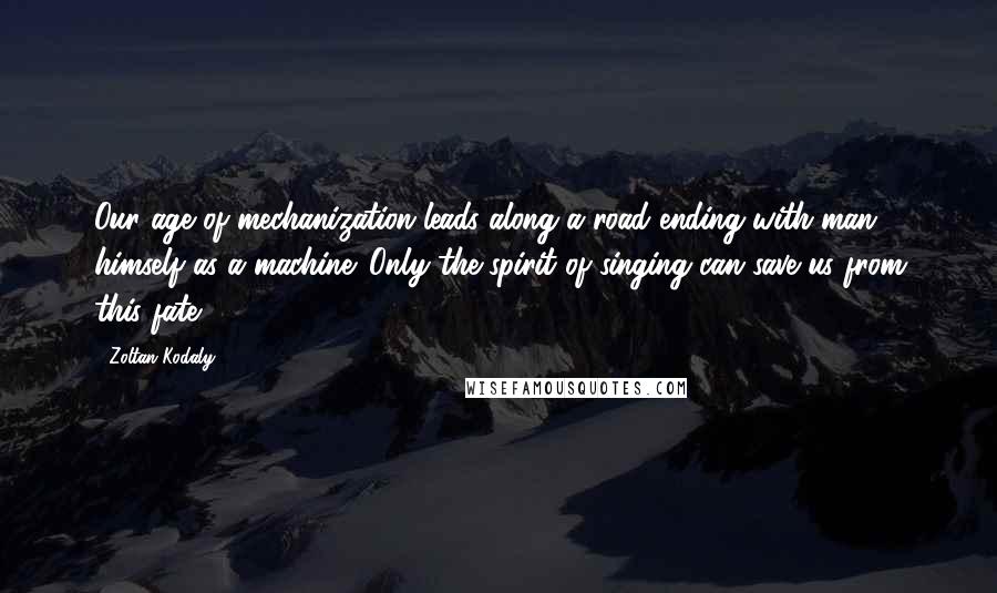 Zoltan Kodaly Quotes: Our age of mechanization leads along a road ending with man himself as a machine. Only the spirit of singing can save us from this fate.