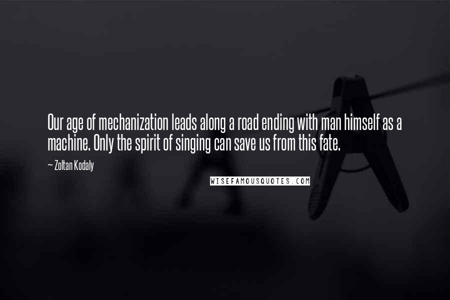 Zoltan Kodaly Quotes: Our age of mechanization leads along a road ending with man himself as a machine. Only the spirit of singing can save us from this fate.