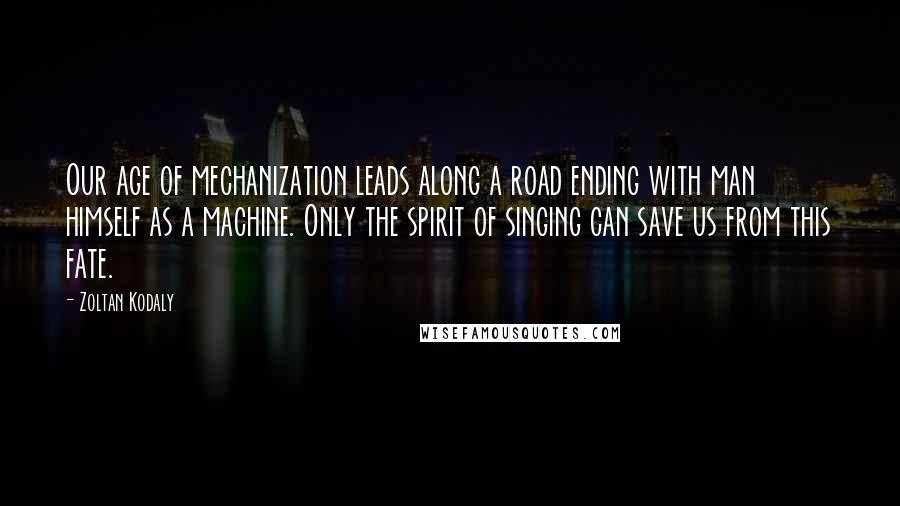 Zoltan Kodaly Quotes: Our age of mechanization leads along a road ending with man himself as a machine. Only the spirit of singing can save us from this fate.