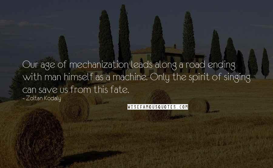 Zoltan Kodaly Quotes: Our age of mechanization leads along a road ending with man himself as a machine. Only the spirit of singing can save us from this fate.