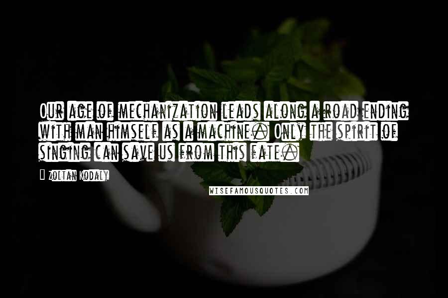 Zoltan Kodaly Quotes: Our age of mechanization leads along a road ending with man himself as a machine. Only the spirit of singing can save us from this fate.