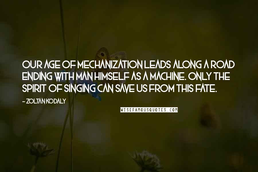 Zoltan Kodaly Quotes: Our age of mechanization leads along a road ending with man himself as a machine. Only the spirit of singing can save us from this fate.