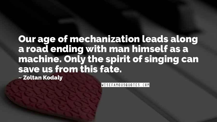 Zoltan Kodaly Quotes: Our age of mechanization leads along a road ending with man himself as a machine. Only the spirit of singing can save us from this fate.